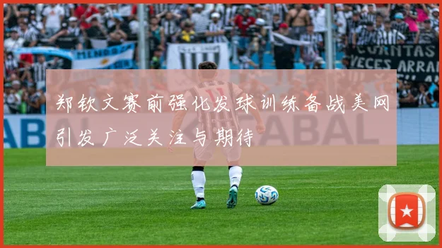 郑钦文赛前强化发球训练备战美网引发广泛关注与期待